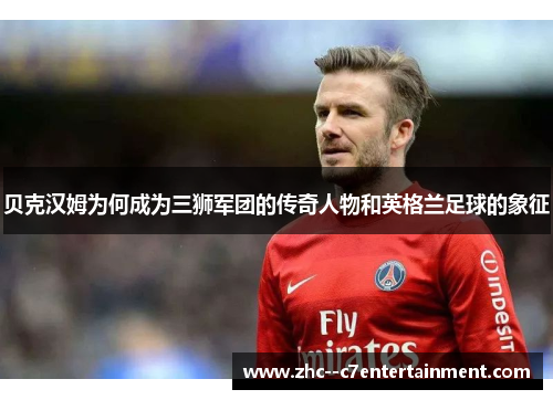 贝克汉姆为何成为三狮军团的传奇人物和英格兰足球的象征 贝克汉姆为何成为三狮军团的传奇人物和英格兰足球的象征