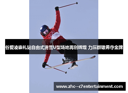 谷爱凌崇礼站自由式滑雪U型场地再创辉煌 力压群雄勇夺金牌 谷爱凌崇礼站自由式滑雪U型场地再创辉煌 力压群雄勇夺金牌