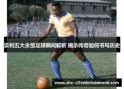 贝利五大永恒足球瞬间解析 揭示传奇如何书写历史