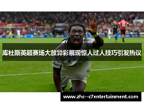 库杜斯英超赛场大放异彩展现惊人过人技巧引发热议 库杜斯英超赛场大放异彩展现惊人过人技巧引发热议