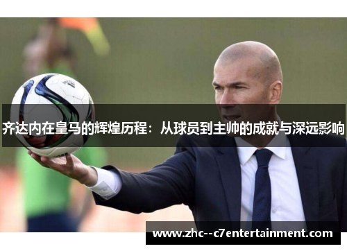 齐达内在皇马的辉煌历程:从球员到主帅的成就与深远影响 齐达内在皇马的辉煌历程:从球员到主帅的成就与深远影响