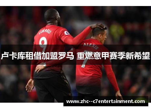 卢卡库租借加盟罗马 重燃意甲赛季新希望 卢卡库租借加盟罗马 重燃意甲赛季新希望