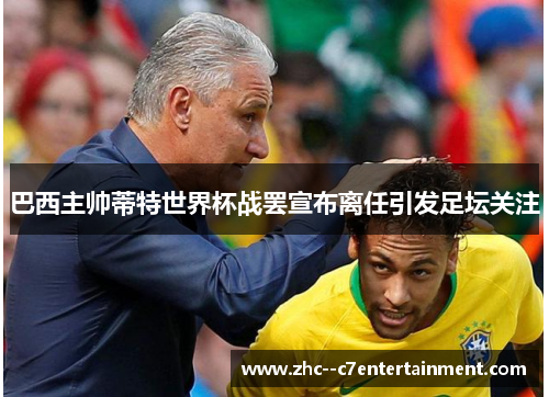 巴西主帅蒂特世界杯战罢宣布离任引发足坛关注