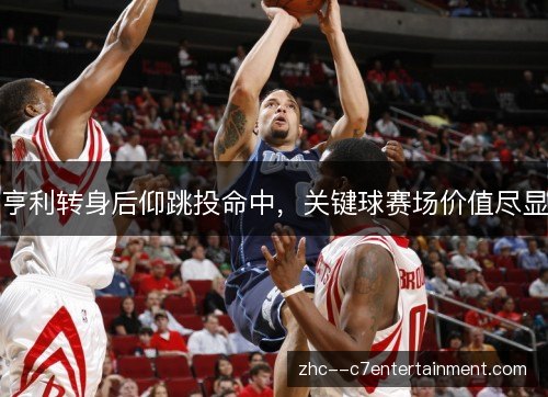 亨利转身后仰跳投命中,关键球赛场价值尽显 亨利转身后仰跳投命中,关键球赛场价值尽显